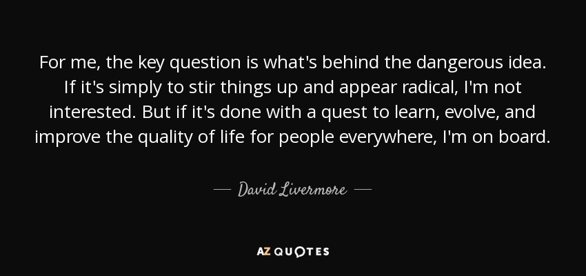 For me, the key question is what's behind the dangerous idea. If it's simply to stir things up and appear radical, I'm not interested. But if it's done with a quest to learn, evolve, and improve the quality of life for people everywhere, I'm on board. - David Livermore