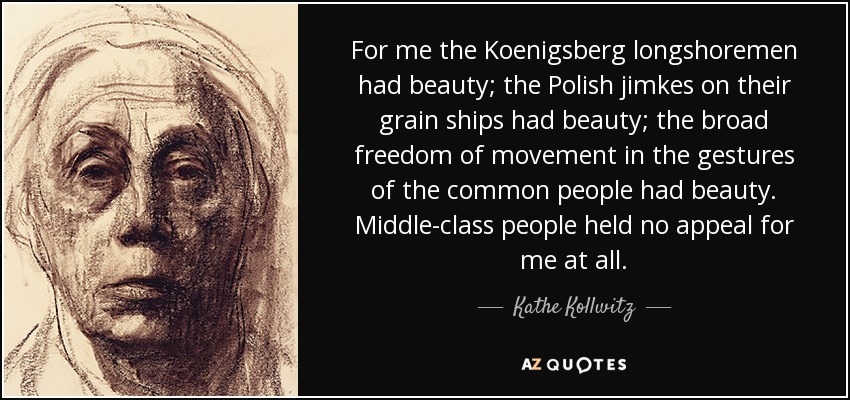 For me the Koenigsberg longshoremen had beauty; the Polish jimkes on their grain ships had beauty; the broad freedom of movement in the gestures of the common people had beauty. Middle-class people held no appeal for me at all. - Kathe Kollwitz