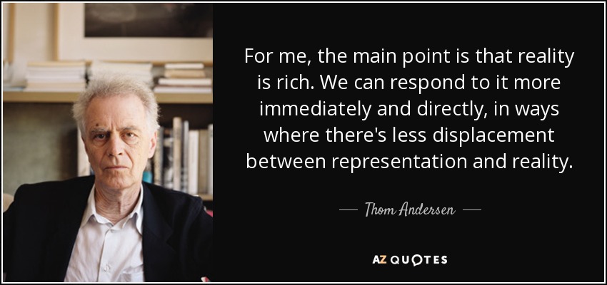 For me, the main point is that reality is rich. We can respond to it more immediately and directly, in ways where there's less displacement between representation and reality. - Thom Andersen