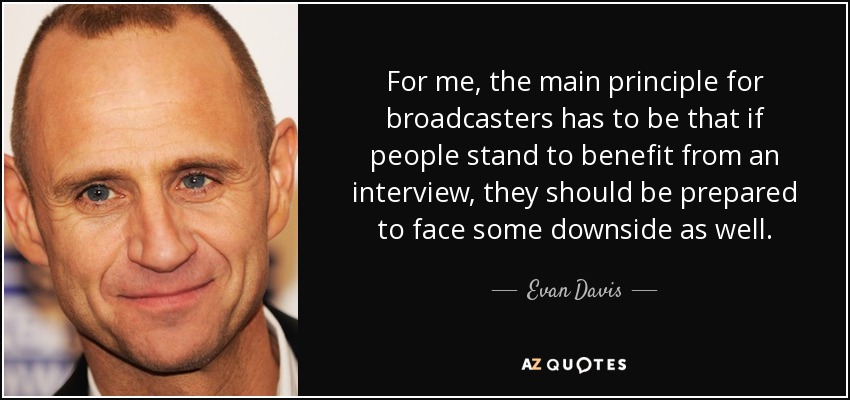 For me, the main principle for broadcasters has to be that if people stand to benefit from an interview, they should be prepared to face some downside as well. - Evan Davis