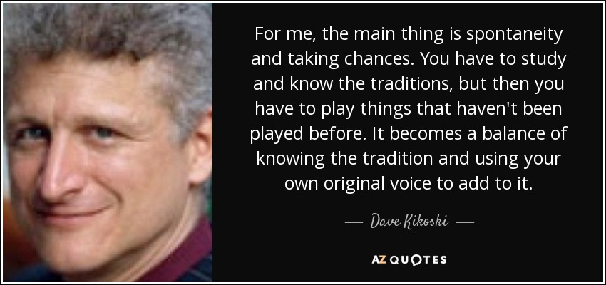 For me, the main thing is spontaneity and taking chances. You have to study and know the traditions, but then you have to play things that haven't been played before. It becomes a balance of knowing the tradition and using your own original voice to add to it. - Dave Kikoski
