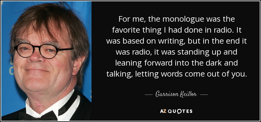 For me, the monologue was the favorite thing I had done in radio. It was based on writing, but in the end it was radio, it was standing up and leaning forward into the dark and talking, letting words come out of you. - Garrison Keillor