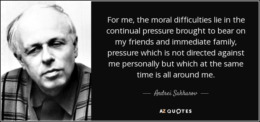 For me, the moral difficulties lie in the continual pressure brought to bear on my friends and immediate family, pressure which is not directed against me personally but which at the same time is all around me. - Andrei Sakharov