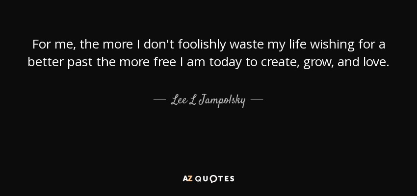 For me, the more I don't foolishly waste my life wishing for a better past the more free I am today to create, grow, and love. - Lee L Jampolsky