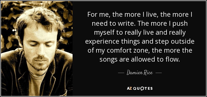 For me, the more I live, the more I need to write. The more I push myself to really live and really experience things and step outside of my comfort zone, the more the songs are allowed to flow. - Damien Rice