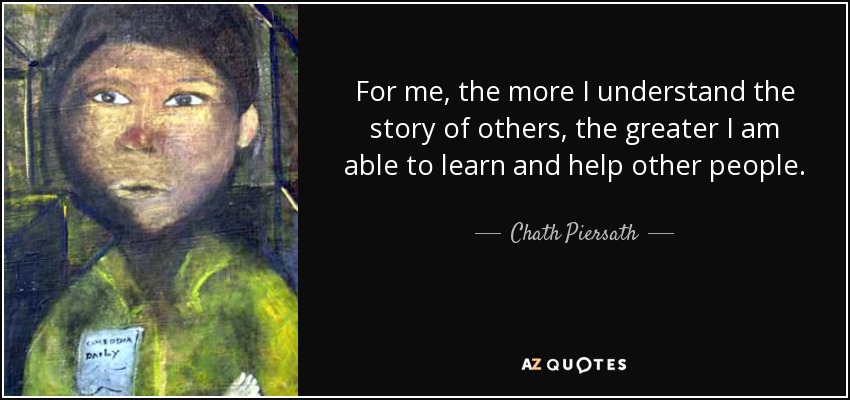 For me, the more I understand the story of others, the greater I am able to learn and help other people. - Chath Piersath