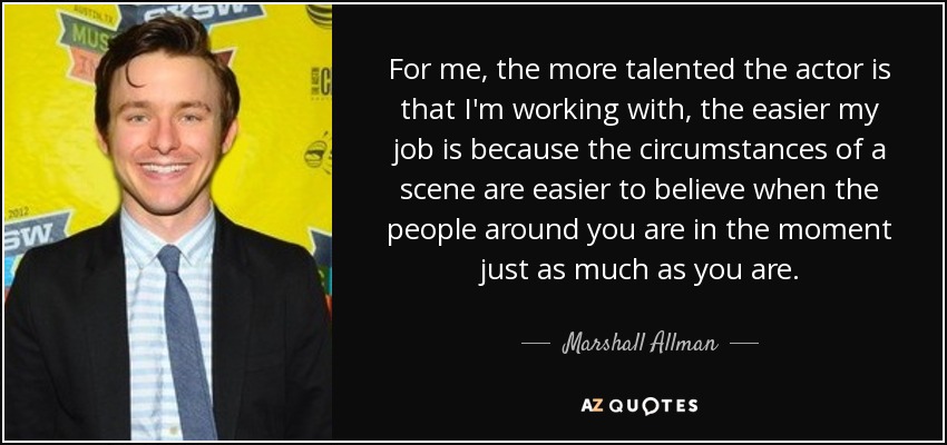 For me, the more talented the actor is that I'm working with, the easier my job is because the circumstances of a scene are easier to believe when the people around you are in the moment just as much as you are. - Marshall Allman