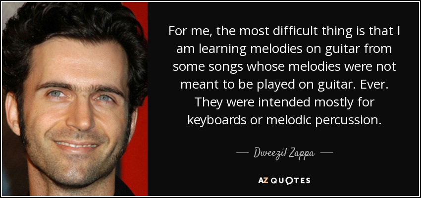 For me, the most difficult thing is that I am learning melodies on guitar from some songs whose melodies were not meant to be played on guitar. Ever. They were intended mostly for keyboards or melodic percussion. - Dweezil Zappa