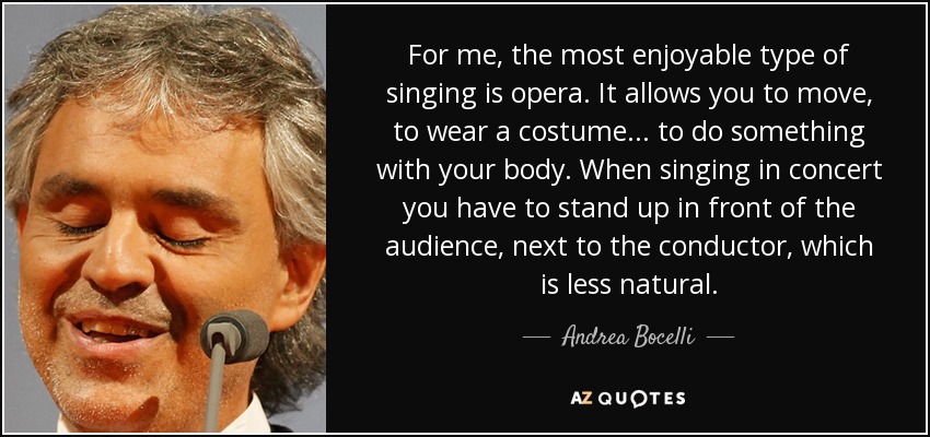 For me, the most enjoyable type of singing is opera. It allows you to move, to wear a costume ... to do something with your body. When singing in concert you have to stand up in front of the audience, next to the conductor, which is less natural. - Andrea Bocelli