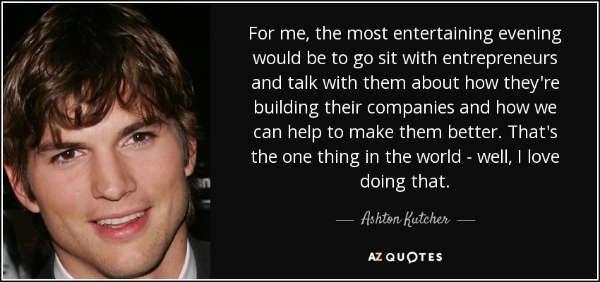 For me, the most entertaining evening would be to go sit with entrepreneurs and talk with them about how they're building their companies and how we can help to make them better. That's the one thing in the world - well, I love doing that. - Ashton Kutcher
