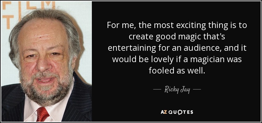 For me, the most exciting thing is to create good magic that's entertaining for an audience, and it would be lovely if a magician was fooled as well. - Ricky Jay