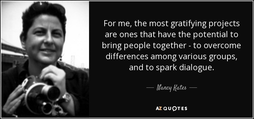 For me, the most gratifying projects are ones that have the potential to bring people together - to overcome differences among various groups, and to spark dialogue. - Nancy Kates