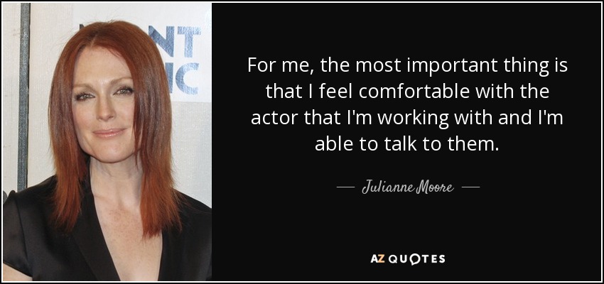 For me, the most important thing is that I feel comfortable with the actor that I'm working with and I'm able to talk to them. - Julianne Moore