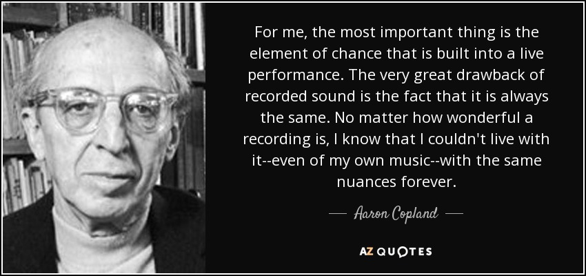 For me, the most important thing is the element of chance that is built into a live performance. The very great drawback of recorded sound is the fact that it is always the same. No matter how wonderful a recording is, I know that I couldn't live with it--even of my own music--with the same nuances forever. - Aaron Copland