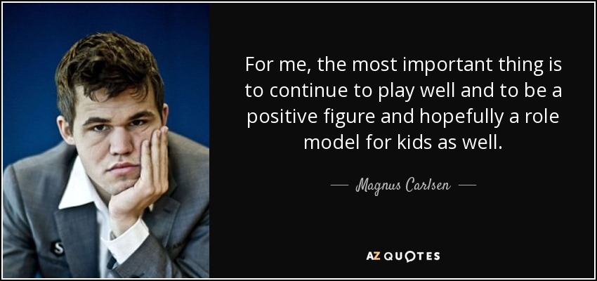 For me, the most important thing is to continue to play well and to be a positive figure and hopefully a role model for kids as well. - Magnus Carlsen