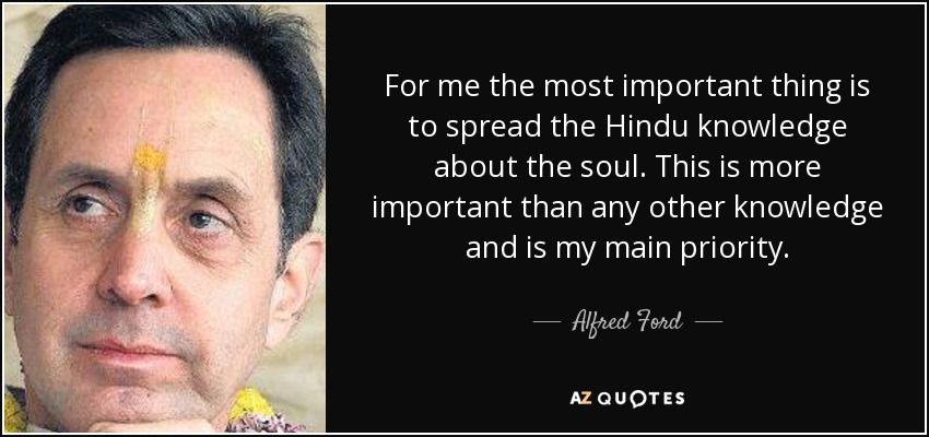 For me the most important thing is to spread the Hindu knowledge about the soul. This is more important than any other knowledge and is my main priority. - Alfred Ford