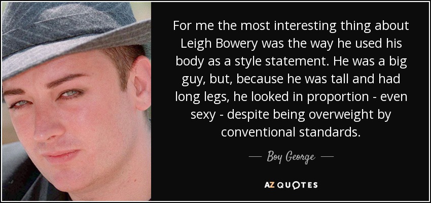 For me the most interesting thing about Leigh Bowery was the way he used his body as a style statement. He was a big guy, but, because he was tall and had long legs, he looked in proportion - even sexy - despite being overweight by conventional standards. - Boy George
