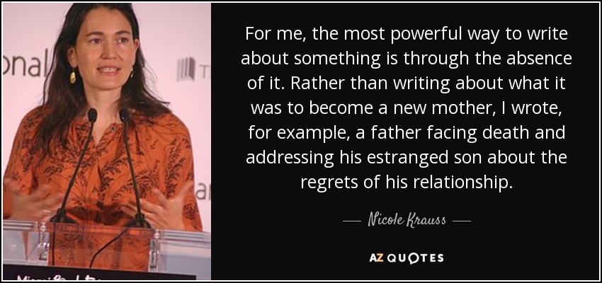 For me, the most powerful way to write about something is through the absence of it. Rather than writing about what it was to become a new mother, I wrote, for example, a father facing death and addressing his estranged son about the regrets of his relationship. - Nicole Krauss