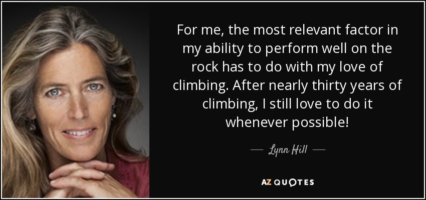 For me, the most relevant factor in my ability to perform well on the rock has to do with my love of climbing. After nearly thirty years of climbing, I still love to do it whenever possible! - Lynn Hill