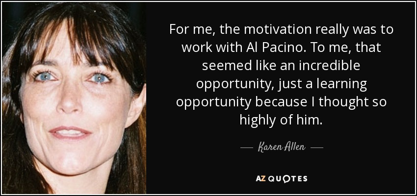 For me, the motivation really was to work with Al Pacino. To me, that seemed like an incredible opportunity, just a learning opportunity because I thought so highly of him. - Karen Allen