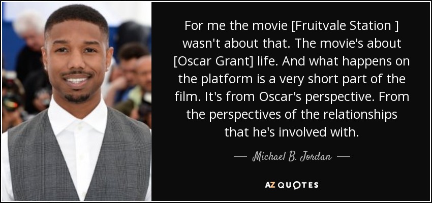 For me the movie [Fruitvale Station ] wasn't about that. The movie's about [Oscar Grant] life. And what happens on the platform is a very short part of the film. It's from Oscar's perspective. From the perspectives of the relationships that he's involved with. - Michael B. Jordan