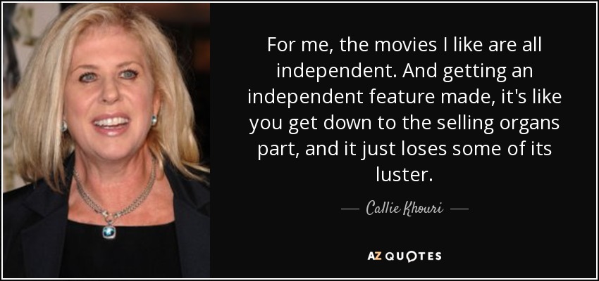 For me, the movies I like are all independent. And getting an independent feature made, it's like you get down to the selling organs part, and it just loses some of its luster. - Callie Khouri