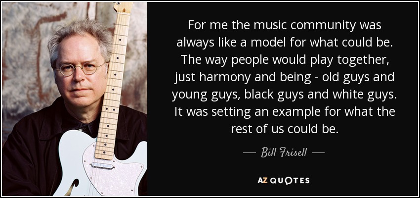 For me the music community was always like a model for what could be. The way people would play together, just harmony and being - old guys and young guys, black guys and white guys. It was setting an example for what the rest of us could be. - Bill Frisell