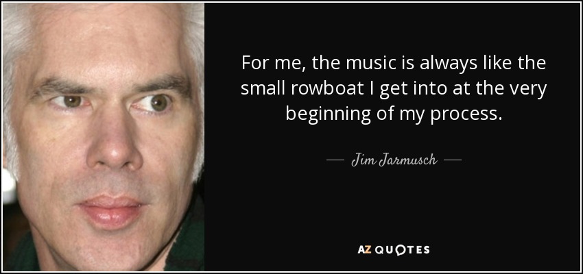 For me, the music is always like the small rowboat I get into at the very beginning of my process. - Jim Jarmusch