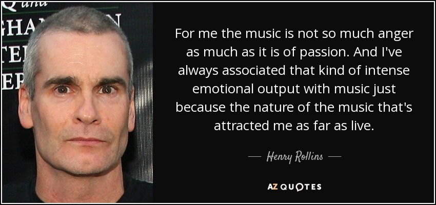 For me the music is not so much anger as much as it is of passion. And I've always associated that kind of intense emotional output with music just because the nature of the music that's attracted me as far as live. - Henry Rollins