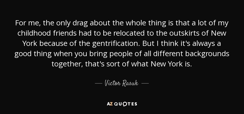 For me, the only drag about the whole thing is that a lot of my childhood friends had to be relocated to the outskirts of New York because of the gentrification. But I think it's always a good thing when you bring people of all different backgrounds together, that's sort of what New York is. - Victor Rasuk