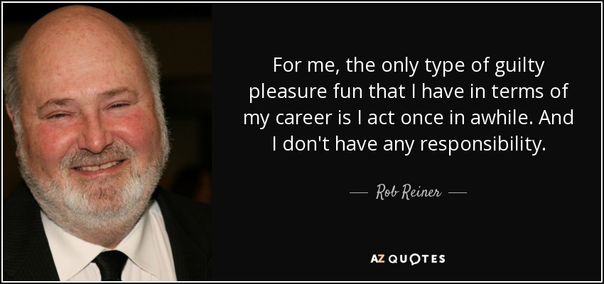For me, the only type of guilty pleasure fun that I have in terms of my career is I act once in awhile. And I don't have any responsibility. - Rob Reiner