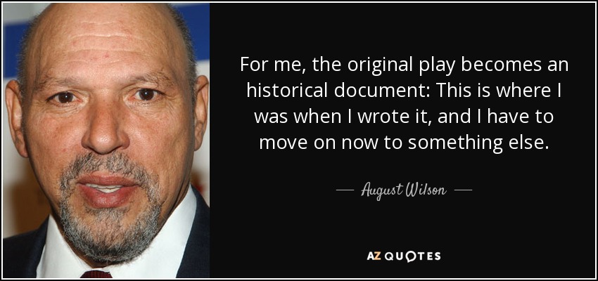 For me, the original play becomes an historical document: This is where I was when I wrote it, and I have to move on now to something else. - August Wilson