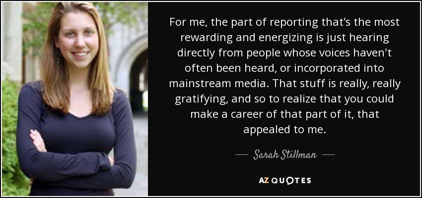 For me, the part of reporting that's the most rewarding and energizing is just hearing directly from people whose voices haven't often been heard, or incorporated into mainstream media. That stuff is really, really gratifying, and so to realize that you could make a career of that part of it, that appealed to me. - Sarah Stillman