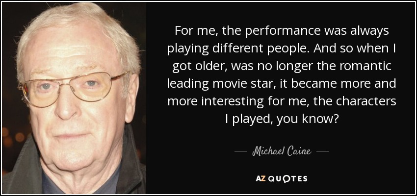 For me, the performance was always playing different people. And so when I got older, was no longer the romantic leading movie star, it became more and more interesting for me, the characters I played, you know? - Michael Caine