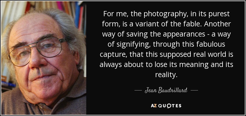 For me, the photography, in its purest form, is a variant of the fable. Another way of saving the appearances - a way of signifying, through this fabulous capture, that this supposed real world is always about to lose its meaning and its reality. - Jean Baudrillard