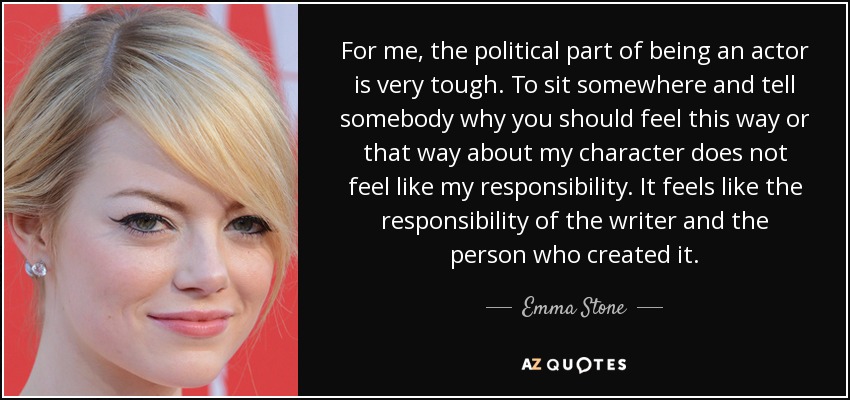 For me, the political part of being an actor is very tough. To sit somewhere and tell somebody why you should feel this way or that way about my character does not feel like my responsibility. It feels like the responsibility of the writer and the person who created it. - Emma Stone