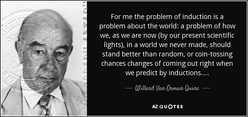 For me the problem of induction is a problem about the world: a problem of how we, as we are now (by our present scientific lights), in a world we never made, should stand better than random, or coin-tossing chances changes of coming out right when we predict by inductions. . . . - Willard Van Orman Quine