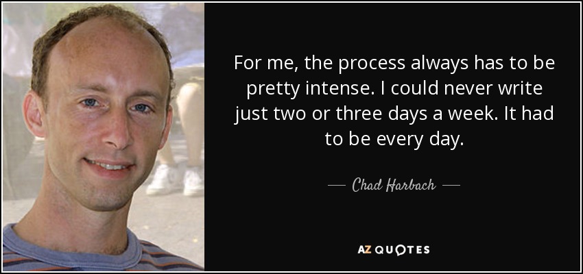For me, the process always has to be pretty intense. I could never write just two or three days a week. It had to be every day. - Chad Harbach