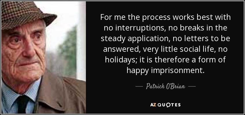 For me the process works best with no interruptions, no breaks in the steady application, no letters to be answered, very little social life, no holidays; it is therefore a form of happy imprisonment. - Patrick O'Brian