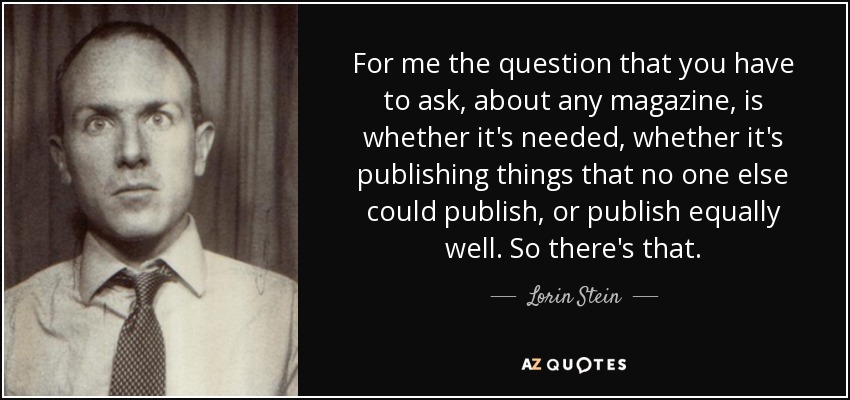 For me the question that you have to ask, about any magazine, is whether it's needed, whether it's publishing things that no one else could publish, or publish equally well. So there's that. - Lorin Stein