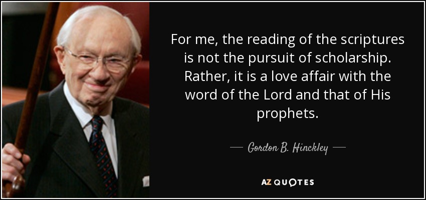 For me, the reading of the scriptures is not the pursuit of scholarship. Rather, it is a love affair with the word of the Lord and that of His prophets. - Gordon B. Hinckley