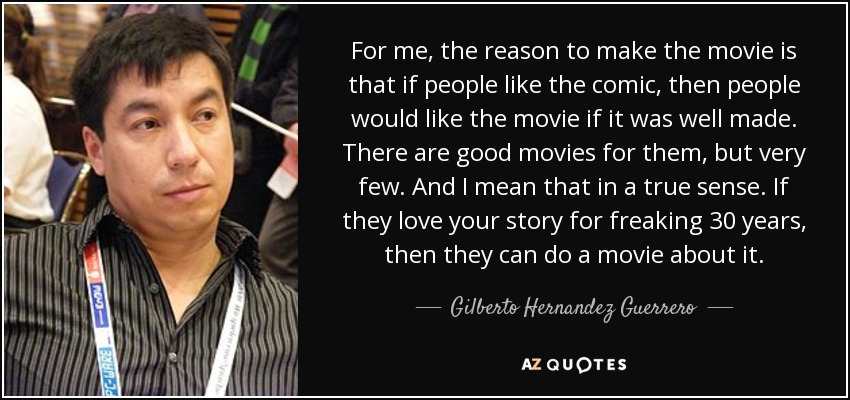 For me, the reason to make the movie is that if people like the comic, then people would like the movie if it was well made. There are good movies for them, but very few. And I mean that in a true sense. If they love your story for freaking 30 years, then they can do a movie about it. - Gilberto Hernandez Guerrero