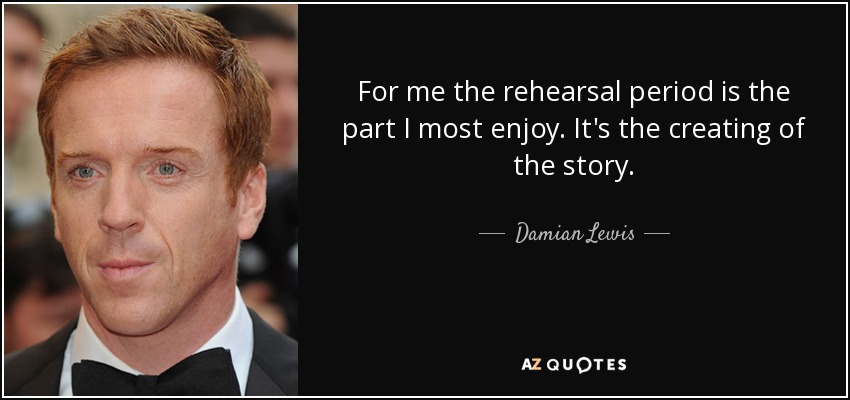 For me the rehearsal period is the part I most enjoy. It's the creating of the story. - Damian Lewis