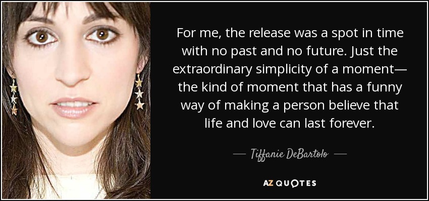For me, the release was a spot in time with no past and no future. Just the extraordinary simplicity of a moment— the kind of moment that has a funny way of making a person believe that life and love can last forever. - Tiffanie DeBartolo