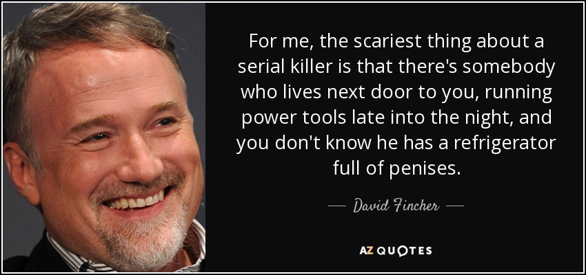 For me, the scariest thing about a serial killer is that there's somebody who lives next door to you, running power tools late into the night, and you don't know he has a refrigerator full of penises. - David Fincher