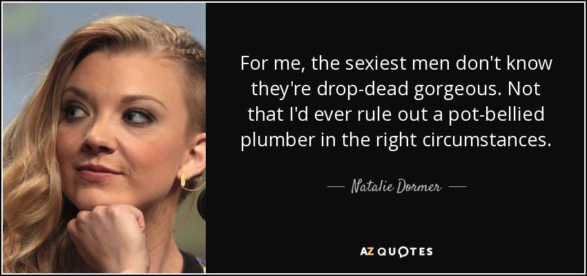 For me, the sexiest men don't know they're drop-dead gorgeous. Not that I'd ever rule out a pot-bellied plumber in the right circumstances. - Natalie Dormer