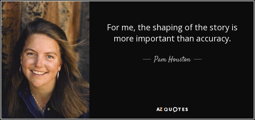 For me, the shaping of the story is more important than accuracy. - Pam Houston