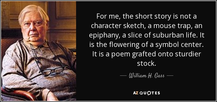 For me, the short story is not a character sketch, a mouse trap, an epiphany, a slice of suburban life. It is the flowering of a symbol center. It is a poem grafted onto sturdier stock. - William H. Gass