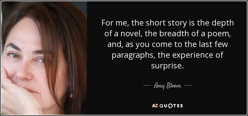 For me, the short story is the depth of a novel, the breadth of a poem, and, as you come to the last few paragraphs, the experience of surprise. - Amy Bloom