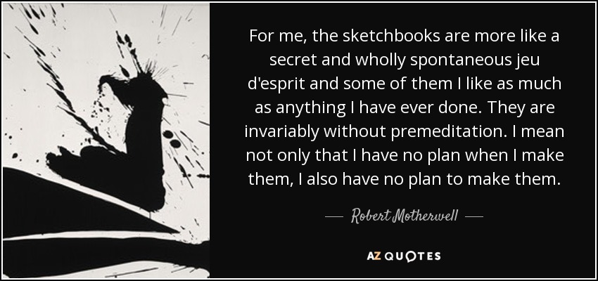 For me, the sketchbooks are more like a secret and wholly spontaneous jeu d'esprit and some of them I like as much as anything I have ever done. They are invariably without premeditation. I mean not only that I have no plan when I make them, I also have no plan to make them. - Robert Motherwell